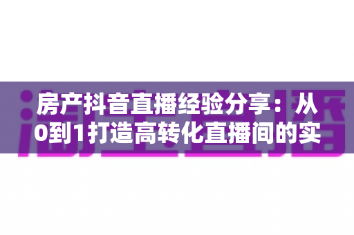 房产抖音直播经验分享:从0到1打造高转化直播间的实战攻略 房产抖音直播经验分享:从0到1打造高转化直播间的实战攻略