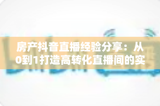 房产抖音直播经验分享:从0到1打造高转化直播间的实战攻略 房产抖音直播经验分享:从0到1打造高转化直播间的实战攻略