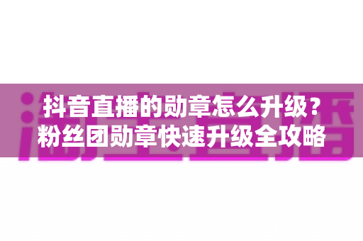 抖音直播的勋章怎么升级?粉丝团勋章快速升级全攻略 抖音直播的勋章怎么升级?粉丝团勋章快速升级全攻略