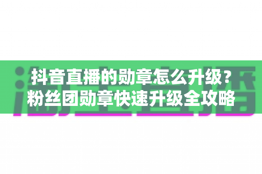 抖音直播的勋章怎么升级？粉丝团勋章快速升级全攻略