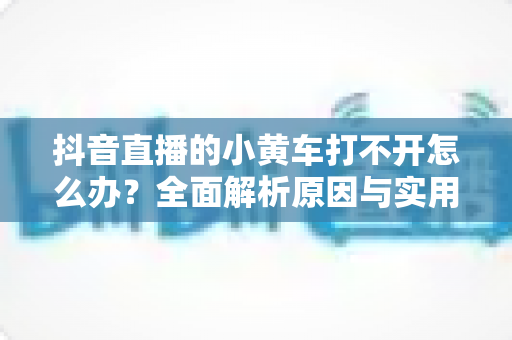 抖音直播的小黄车打不开怎么办?全面解析原因与实用解决方案指南 抖音直播的小黄车打不开怎么办?全面解析原因与实用解决方案指南