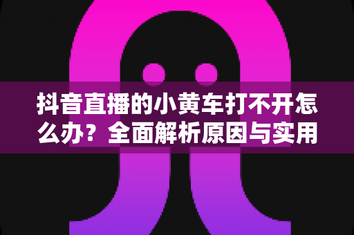 抖音直播的小黄车打不开怎么办?全面解析原因与实用解决方案指南 抖音直播的小黄车打不开怎么办?全面解析原因与实用解决方案指南