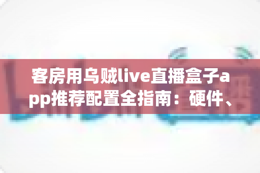 客房用乌贼live直播盒子app推荐配置全指南：硬件、网络与设置一步到位