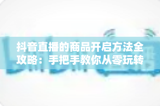 抖音直播的商品开启方法全攻略:手把手教你从零玩转直播带货,快速解锁变现新技能 抖音直播的商品开启方法全攻略:手把手教你从零玩转直播带货,快速解锁变现新技能