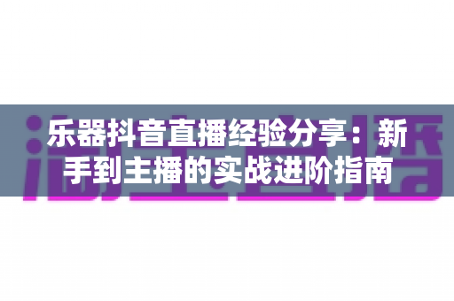 乐器抖音直播经验分享:新手到主播的实战进阶指南 乐器抖音直播经验分享:新手到主播的实战进阶指南