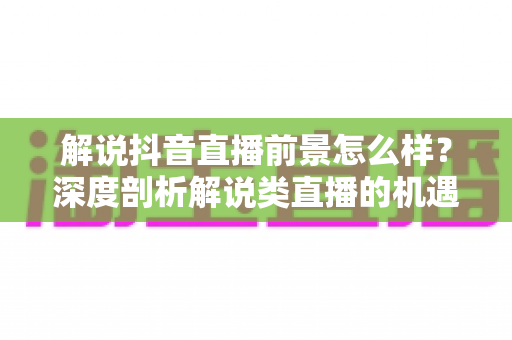 解说抖音直播前景怎么样?深度剖析解说类直播的机遇、挑战与变现路径 解说抖音直播前景怎么样?深度剖析解说类直播的机遇、挑战与变现路径
