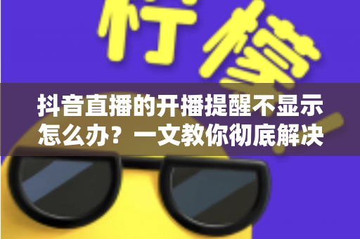 抖音直播的开播提醒不显示怎么办?一文教你彻底解决提醒失效难题 抖音直播的开播提醒不显示怎么办?一文教你彻底解决提醒失效难题