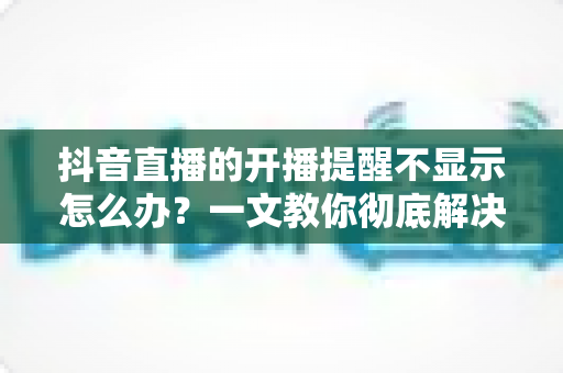 抖音直播的开播提醒不显示怎么办?一文教你彻底解决提醒失效难题 抖音直播的开播提醒不显示怎么办?一文教你彻底解决提醒失效难题