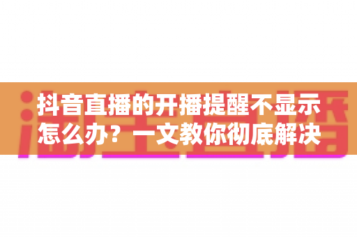 抖音直播的开播提醒不显示怎么办?一文教你彻底解决提醒失效难题 抖音直播的开播提醒不显示怎么办?一文教你彻底解决提醒失效难题