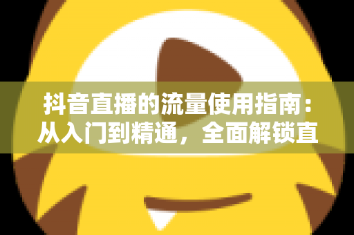 抖音直播的流量使用指南：从入门到精通，全面解锁直播间流量增长与高效转化秘籍