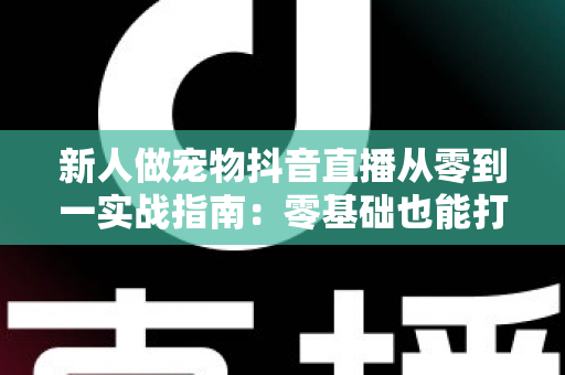 新人做宠物抖音直播从零到一实战指南：零基础也能打造高人气宠物直播间的完整攻略