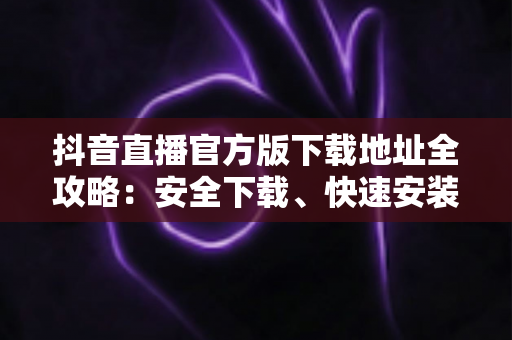 抖音直播官方版下载地址全攻略:安全下载、快速安装、畅享高清直播一步到位 抖音直播官方版下载地址全攻略:安全下载、快速安装、畅享高清直播一步到位