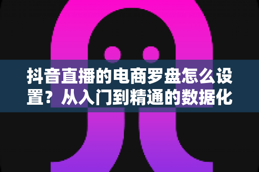 抖音直播的电商罗盘怎么设置?从入门到精通的数据化运营全攻略 抖音直播的电商罗盘怎么设置?从入门到精通的数据化运营全攻略