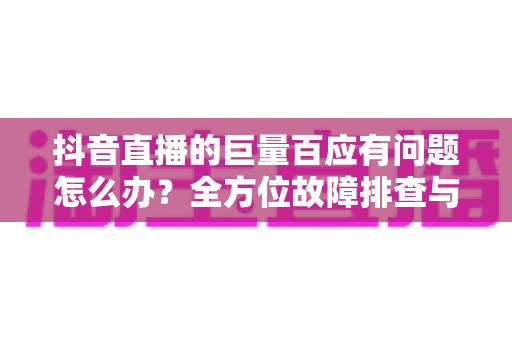 抖音直播的巨量百应有问题怎么办?全方位故障排查与运营解决方案指南 抖音直播的巨量百应有问题怎么办?全方位故障排查与运营解决方案指南