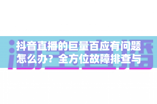 抖音直播的巨量百应有问题怎么办?全方位故障排查与运营解决方案指南 抖音直播的巨量百应有问题怎么办?全方位故障排查与运营解决方案指南