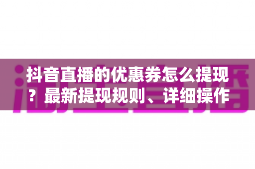 抖音直播的优惠券怎么提现?最新提现规则、详细操作步骤与避坑指南全解析 抖音直播的优惠券怎么提现?最新提现规则、详细操作步骤与避坑指南全解析