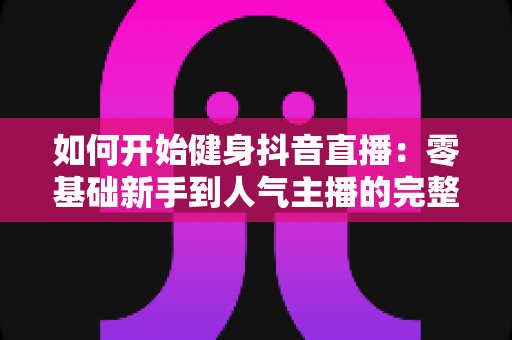 如何开始健身抖音直播:零基础新手到人气主播的完整实战指南 如何开始健身抖音直播:零基础新手到人气主播的完整实战指南