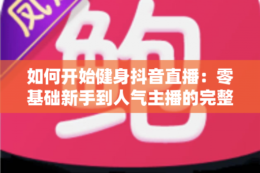 如何开始健身抖音直播:零基础新手到人气主播的完整实战指南 如何开始健身抖音直播:零基础新手到人气主播的完整实战指南