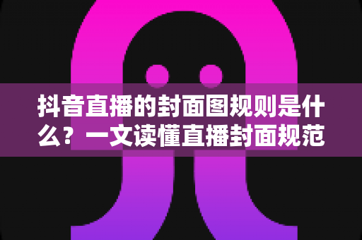 抖音直播的封面图规则是什么?一文读懂直播封面规范与高点击率设计技巧 抖音直播的封面图规则是什么?一文读懂直播封面规范与高点击率设计技巧
