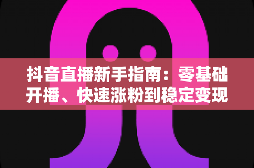 抖音直播新手指南：零基础开播、快速涨粉到稳定变现的全流程攻略