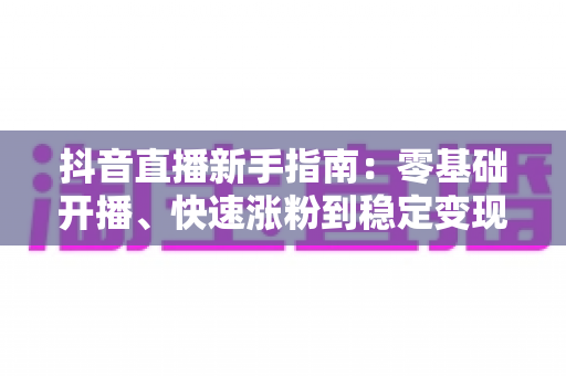 抖音直播新手指南：零基础开播、快速涨粉到稳定变现的全流程攻略