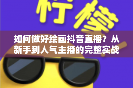 如何做好绘画抖音直播?从新手到人气主播的完整实战指南 如何做好绘画抖音直播?从新手到人气主播的完整实战指南