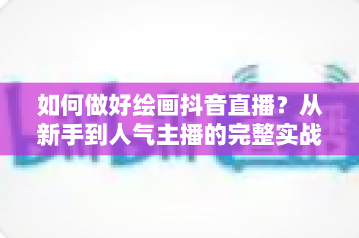 如何做好绘画抖音直播？从新手到人气主播的完整实战指南