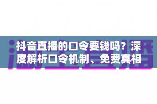 抖音直播的口令要钱吗？深度解析口令机制、免费真相与实用防骗指南