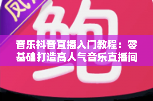 音乐抖音直播入门教程：零基础打造高人气音乐直播间的实战指南