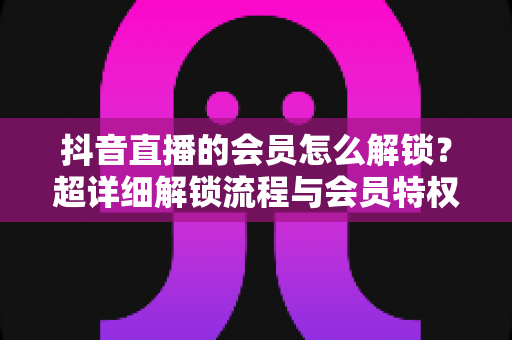 抖音直播的会员怎么解锁?超详细解锁流程与会员特权全解析 抖音直播的会员怎么解锁?超详细解锁流程与会员特权全解析