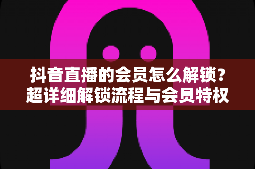抖音直播的会员怎么解锁?超详细解锁流程与会员特权全解析 抖音直播的会员怎么解锁?超详细解锁流程与会员特权全解析