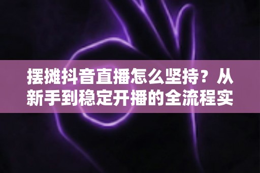 摆摊抖音直播怎么坚持?从新手到稳定开播的全流程实战指南与心态修炼手册 摆摊抖音直播怎么坚持?从新手到稳定开播的全流程实战指南与心态修炼手册