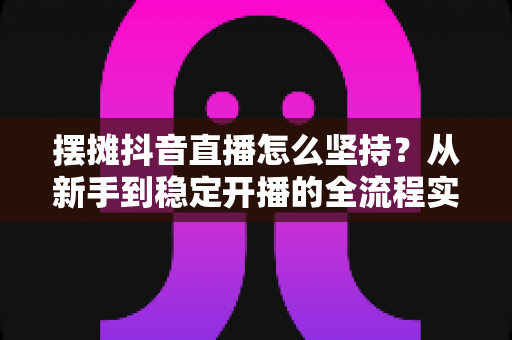 摆摊抖音直播怎么坚持?从新手到稳定开播的全流程实战指南与心态修炼手册 摆摊抖音直播怎么坚持?从新手到稳定开播的全流程实战指南与心态修炼手册