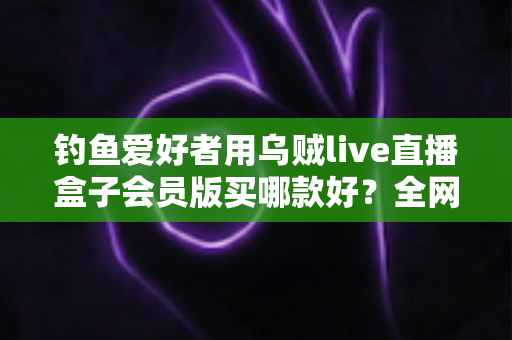 钓鱼爱好者用乌贼live直播盒子会员版买哪款好?全网最全选购攻略与避坑指南 钓鱼爱好者用乌贼live直播盒子会员版买哪款好?全网最全选购攻略与避坑指南