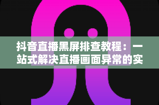 抖音直播黑屏排查教程：一站式解决直播画面异常的实用指南