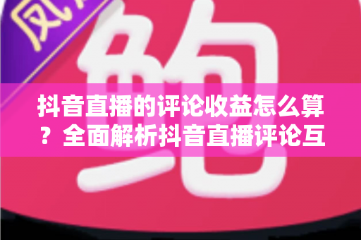 抖音直播的评论收益怎么算?全面解析抖音直播评论互动收益的计算规则与变现技巧 抖音直播的评论收益怎么算?全面解析抖音直播评论互动收益的计算规则与变现技巧
