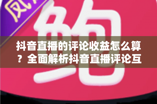 抖音直播的评论收益怎么算?全面解析抖音直播评论互动收益的计算规则与变现技巧 抖音直播的评论收益怎么算?全面解析抖音直播评论互动收益的计算规则与变现技巧
