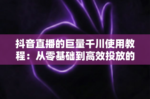 抖音直播的巨量千川使用教程:从零基础到高效投放的完整实操指南 抖音直播的巨量千川使用教程:从零基础到高效投放的完整实操指南