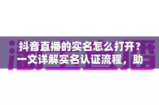 抖音直播的实名怎么打开?一文详解实名认证流程,助你快速开播不迷路 抖音直播的实名怎么打开?一文详解实名认证流程,助你快速开播不迷路