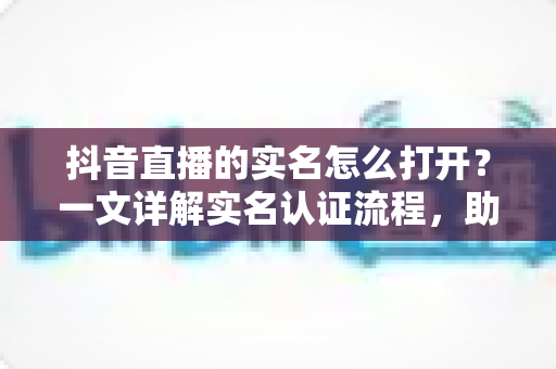 抖音直播的实名怎么打开？一文详解实名认证流程，助你快速开播不迷路