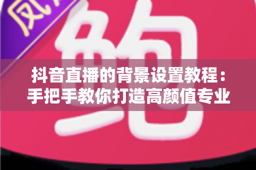 抖音直播的背景设置教程：手把手教你打造高颜值专业直播间的完整指南