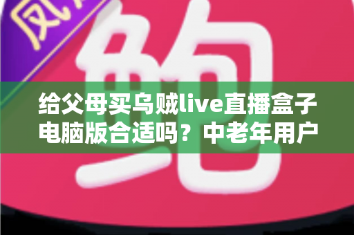 给父母买乌贼live直播盒子电脑版合适吗？中老年用户选购全攻略与实用建议