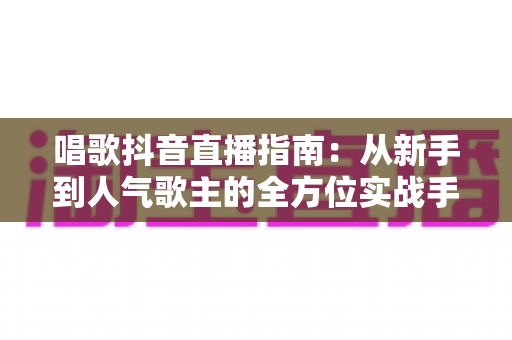 唱歌抖音直播指南:从新手到人气歌主的全方位实战手册 唱歌抖音直播指南:从新手到人气歌主的全方位实战手册