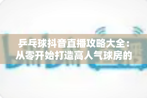 乒乓球抖音直播攻略大全:从零开始打造高人气球房的实战秘籍 乒乓球抖音直播攻略大全:从零开始打造高人气球房的实战秘籍