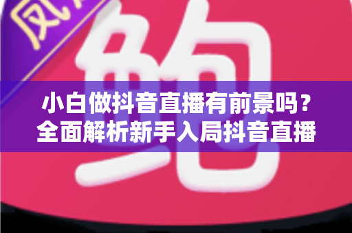 小白做抖音直播有前景吗？全面解析新手入局抖音直播的机遇、挑战与实战路径