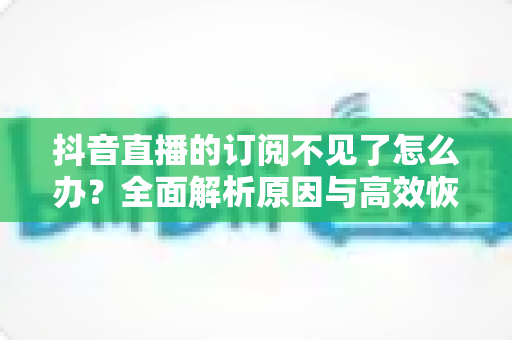 抖音直播的订阅不见了怎么办?全面解析原因与高效恢复方案,助你快速找回订阅功能 抖音直播的订阅不见了怎么办?全面解析原因与高效恢复方案,助你快速找回订阅功能