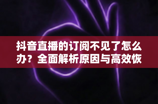 抖音直播的订阅不见了怎么办?全面解析原因与高效恢复方案,助你快速找回订阅功能 抖音直播的订阅不见了怎么办?全面解析原因与高效恢复方案,助你快速找回订阅功能