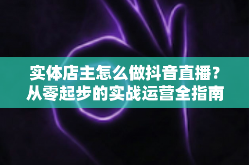 实体店主怎么做抖音直播?从零起步的实战运营全指南 实体店主怎么做抖音直播?从零起步的实战运营全指南