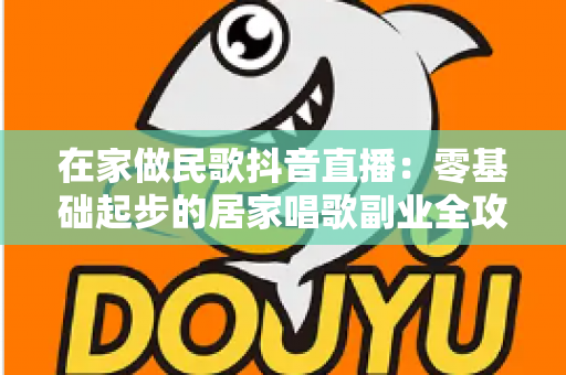 在家做民歌抖音直播:零基础起步的居家唱歌副业全攻略 在家做民歌抖音直播:零基础起步的居家唱歌副业全攻略