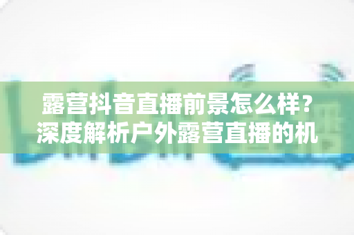 露营抖音直播前景怎么样?深度解析户外露营直播的机遇与未来 露营抖音直播前景怎么样?深度解析户外露营直播的机遇与未来